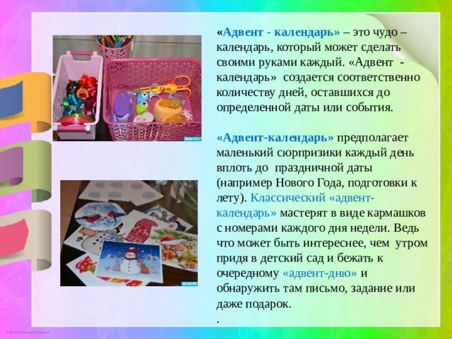 « Адвент  - календарь» – это чудо –календарь, который может сделать своими руками каждый. «Адвент - календарь» создается соответственно количеству дней, оставшихся до определенной даты или события. «Адвент-календарь»  предполагает маленький сюрпризики каждый день вплоть до праздничной даты (например Нового Года, подготовки к лету). Классический «адвент-календарь» мастерят в виде кармашков с номерами каждого дня недели. Ведь что может быть интереснее, чем утром придя в детский сад и бежать к очередному «адвент-дню» и обнаружить там письмо, задание или даже подарок. .    