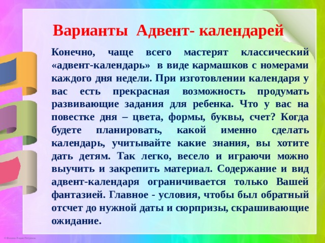 Варианты Адвент- календарей Конечно, чаще всего мастерят классический «адвент-календарь» в виде кармашков с номерами каждого дня недели. При изготовлении календаря у вас есть прекрасная возможность продумать развивающие задания для ребенка. Что у вас на повестке дня – цвета, формы, буквы, счет? Когда будете планировать, какой именно сделать календарь, учитывайте какие знания, вы хотите дать детям. Так легко, весело и играючи можно выучить и закрепить материал. Содержание и вид адвент-календаря ограничивается только Вашей фантазией. Главное - условия, чтобы был обратный отсчет до нужной даты и сюрпризы, скрашивающие ожидание. 