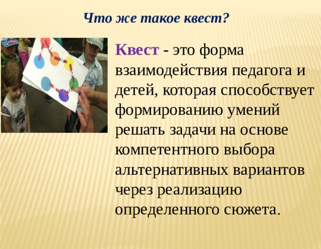 Что же такое квест? Квест  - это форма взаимодействия педагога и детей, которая способствует формированию умений решать задачи на основе компетентного выбора альтернативных вариантов через реализацию определенного сюжета .  