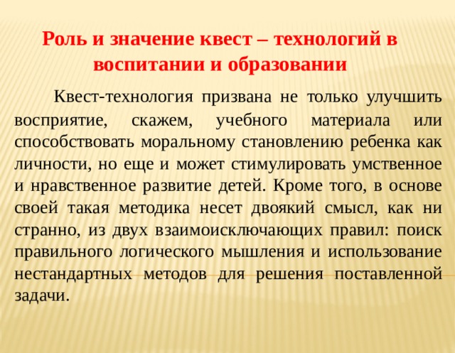 Роль и значение квест – технологий в воспитании и образовании  Квест-технология призвана не только улучшить восприятие, скажем, учебного материала или способствовать моральному становлению ребенка как личности, но еще и может стимулировать умственное и нравственное развитие детей. Кроме того, в основе своей такая методика несет двоякий смысл, как ни странно, из двух взаимоисключающих правил: поиск правильного логического мышления и использование нестандартных методов для решения поставленной задачи. 