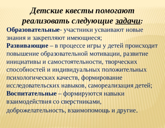 Детские квесты помогают реализовать следующие  задачи : Образовательные - участники усваивают новые знания и закрепляют имеющиеся; Развивающие – в процессе игры у детей происходит повышение образовательной мотивации, развитие инициативы и самостоятельности, творческих способностей и индивидуальных положительных психологических качеств, формирование исследовательских навыков, самореализация детей; Воспитательные – формируются навыки взаимодействия со сверстниками, доброжелательность, взаимопомощь и другие . 