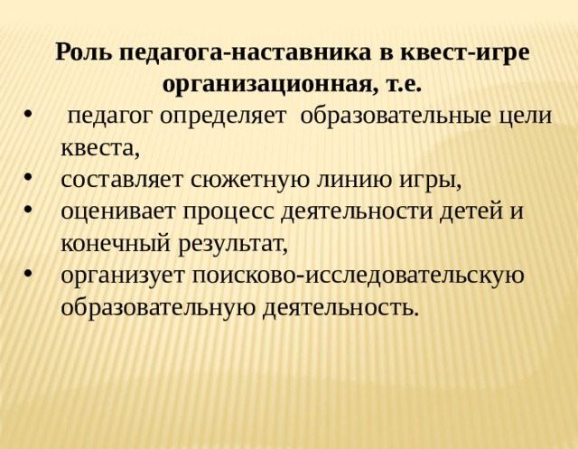 Роль педагога-наставника в квест-игре организационная, т.е.  педагог определяет образовательные цели квеста, составляет сюжетную линию игры, оценивает процесс деятельности детей и конечный результат, организует поисково-исследовательскую образовательную деятельность. 