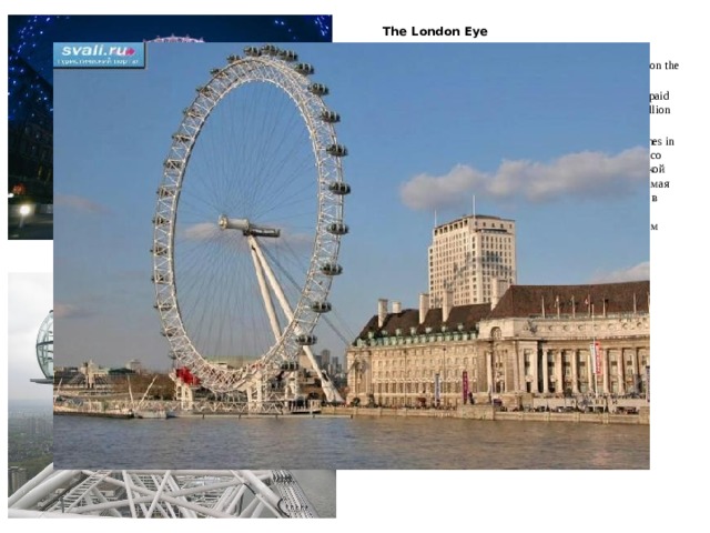  The London Eye  Лондонский глаз The London Eye is a giant 135-metre tall Ferris wheel situated on the banks of the River Thames in the British capital.  It is the tallest Ferris wheel in Europe, and the most popular paid tourist attraction in the United Kingdom , visited by over 3.5 million people annually. The London Eye is located on the South Bank of the River Thames in London. Лондонский глаз-это гигантское 135-метровое колесо обозрения, расположенное на берегу реки Темзы в британской столице. Это самое высокое колесо обозрения в Европе и самая популярная платная туристическая достопримечательность в Великобритании, которую ежегодно посещают более 3,5 миллионов человек. Лондонский глаз расположен на Южном берегу реки Темзы в Лондоне  