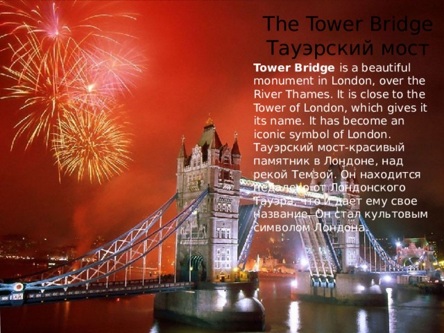 The Tower Bridge  Тауэрский мост Tower Bridge is a beautiful monument in London, over the River Thames. It is close to the Tower of London, which gives it its name. It has become an iconic symbol of London. Тауэрский мост-красивый памятник в Лондоне, над рекой Темзой. Он находится недалеко от Лондонского Тауэра, что и дает ему свое название. Он стал культовым символом Лондона. 