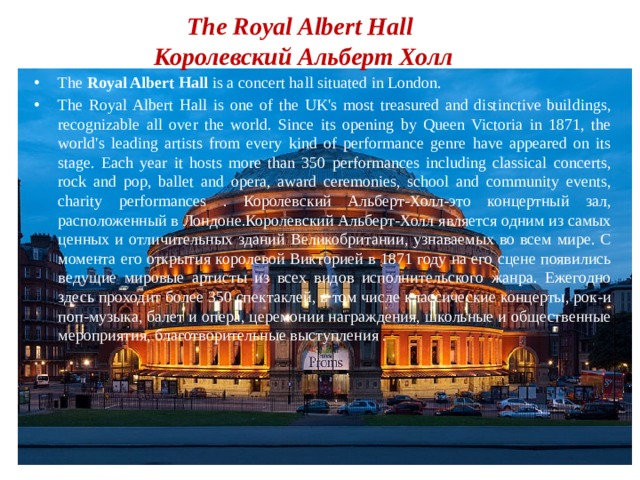 The Royal Albert Hall  Королевский Альберт Холл The Royal Albert Hall is a concert hall situated in London. The Royal Albert Hall is one of the UK's most treasured and distinctive buildings, recognizable all over the world. Since its opening by Queen Victoria in 1871, the world's leading artists from every kind of performance genre have appeared on its stage. Each year it hosts more than 350 performances including classical concerts, rock and pop, ballet and opera, award ceremonies, school and community events, charity performances . Королевский Альберт-Холл-это концертный зал, расположенный в Лондоне.Королевский Альберт-Холл является одним из самых ценных и отличительных зданий Великобритании, узнаваемых во всем мире. С момента его открытия королевой Викторией в 1871 году на его сцене появились ведущие мировые артисты из всех видов исполнительского жанра. Ежегодно здесь проходит более 350 спектаклей, в том числе классические концерты, рок-и поп-музыка, балет и опера, церемонии награждения, школьные и общественные мероприятия, благотворительные выступления . 