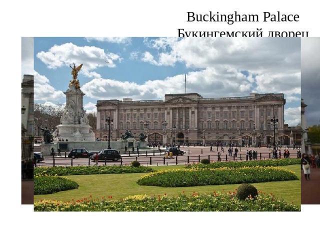 Buckingham Palace  Букингемский дворец Buckingham Palace is the London home and  primary residence of the British monarch.  Buckingham Palace has 775 rooms. These  include 19 State rooms, 52 Royal and guest  bedrooms, 188 staff bedrooms, 92 offices  and 78 bathrooms. Buckingham Palace is the  Queens official London residence and is  used to receive and entertain guests on  state, ceremonial and official occasions for  the Royal Family. The Palace is located between The Green Park, Hyde Park and St. James's Park. Buckingham Palace's 19 state  rooms, ballroom and gardens are open to  visitors during August and September.  Букингемский дворец является лондонским домом и основной резиденцией британского монарха. Букингемский дворец имеет 775 номеров. Они включают в себя 19 государственных номеров, 52 Королевских и гостевых спальнен, 188 спален персонала, 92 офиса и 78 ванных комнат. Букингемский дворец является Официальной резиденцией королевы в Лондоне и используется для приема и развлечений гостей на государственные, торжественные и официальные мероприятия королевской семьи. Дворец расположен между Грин-парком, Гайд-парком и ул. Парк Джеймса. Букингемский дворец 19 к услугам гостей -номера, бальный зал и сад. посетители в течение августа и сентября. 