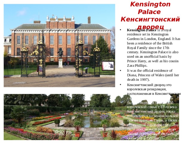 Kensington Palace  Кенсингтонский дворец Kensington Palace is a royal residence set in Kensington Gardens in London, England. It has been a residence of the British Royal Family since the 17th century. Kensington Palace is also used on an unofficial basis by Prince Harry, as well as his cousin Zara Phillips. It was the official residence of Diana, Princess of Wales (until her death in 1997). Кенсингтонский дворец-это королевская резиденция, расположенная в Кенсингтонском саду в Лондоне, Англия. Это была резиденция британской королевской семьи с 17-го века. Кенсингтонский дворец также используется на неофициальной основе принцем Гарри, а также его кузиной Зарой Филлипс.Это была официальная резиденция Дианы, принцессы Уэльской (до ее смерти в 1997 году). 