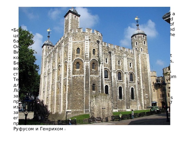 The White Tower  Белая Башня The White Tower is a central tower, the old tower, at the Tower of London. It was started in 1078 by William the Conqueror who ordered the White Tower to be built inside the south-east part of The City walls, near the River Thames. This was as to protect London from outside invaders. William ordered the Tower to be built of stone. The tower was finished around 1087 by his sons and successors, William Rufus and Henry I. Белая башня-это центральная башня, старая башня, в лондонском Тауэре. Она была начата в 1078 году Вильгельмом Завоевателем, который приказал построить Белую башню в юго-восточной части городских стен, недалеко от реки Темзы. Это было сделано для того, чтобы защитить Лондон от внешних захватчиков. Уильям приказал построить башню из камня. Башня была закончена около 1087 года его сыновьями и преемниками, Уильямом Руфусом и Генрихом I 