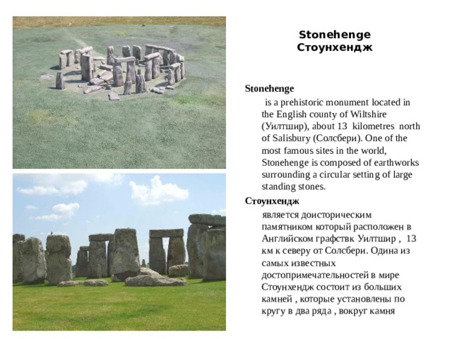  Stonehenge  Стоунхендж   Stonehenge   is a prehistoriс monument located in the English county of Wiltshire (Уилтшир), about 13  kilometres north of Salisbury (Солсбери). One of the most famous sites in the world, Stonehenge is composed of earthworks surrounding a circular setting of large standing stones. Стоунхендж  является доисторическим памятником который расположен в Английском графствк Уилтшир , 13 км к северу от Солсбери. Одина из самых известных достопримечательностей в мире Стоунхендж состоит из больших камней , которые установлены по кругу в два ряда , вокруг камня 