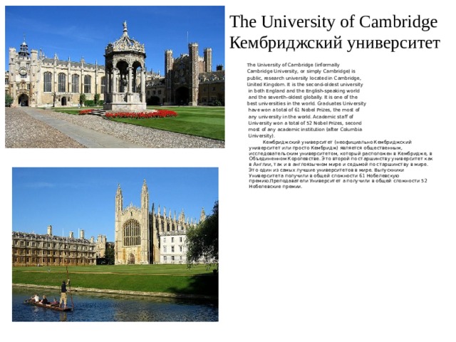 The University of Cambridge  Кембриджский университет The University of Cambridge (informally Cambridge University, or simply Cambridge) is public, research university located in Cambridge, United Kingdom. It is the second-oldest university  in both England and the English-speaking world  and the seventh-oldest globally. It is one of the best universities in the world. Graduates University  have won a total of 61 Nobel Prizes, the most of  any university in the world. Academic staff of  University won a total of 52 Nobel Prizes, second  most of any academic institution (after Columbia  University).  Кембриджский университет (неофициально Кембриджский университет или просто Кембридж) является общественным, исследовательским университетом, который расположен в Кембридже, в Объединенном Королевстве. Это второй по старшинству университет как в Англии, так и в англоязычном мире и седьмой по старшинству в мире. Это один из самых лучшие университетов в мире. Выпускники Университета получили в общей сложности 61 Нобелевскую премию.Преподаватели Университет а получили в общей сложности 52 Нобелевские премии. 
