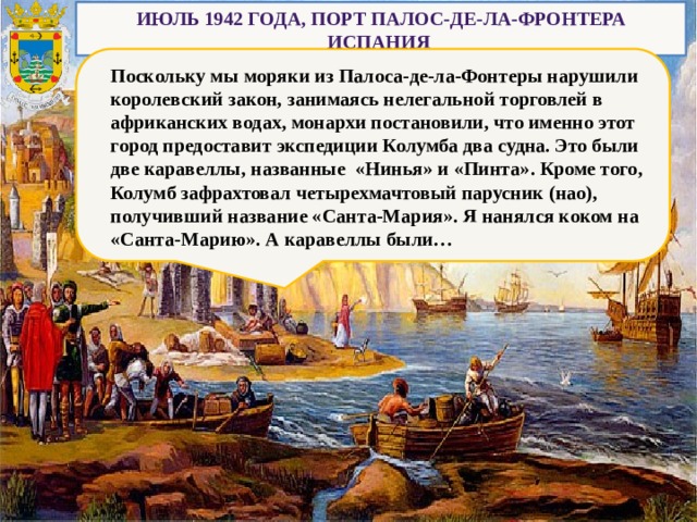 Июль 1942 года, порт Палос-де-ла-Фронтера Испания Поскольку мы моряки из Палоса-де-ла-Фонтеры нарушили королевский закон, занимаясь нелегальной торговлей в африканских водах, монархи постановили, что именно этот город предоставит экспедиции Колумба два судна. Это были две каравеллы, названные «Нинья» и «Пинта». Кроме того, Колумб зафрахтовал четырехмачтовый парусник (нао), получивший название «Санта-Мария». Я нанялся коком на «Санта-Марию». А каравеллы были… 