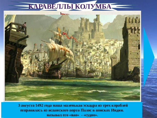 Каравеллы Колумба «Пинта» – в переводе с испанского – «кружка». «Пинта» выполняла функции разведывательного и посыльного судна, поскольку отличалась хорошей мореходностью и быстротой.    3 августа 1492 года наша маленькая эскадра из трех кораблей отправилась из испанского порта Палос в поисках Индии.  Официальное название —  «Санта-Клара», а  «Нинья» — это ласкательное прозвище, в переводе означающее «детка», «крошка». Участвовала во II экспедиции. По всеобщему утверждению -  любимое судно Колумба. «Санта-Мария» - самый крупный корабль флотилии. Колумб характеризовал его как «плохое судно, не пригодное для открытий». Он называл его «нао» - «судно». 