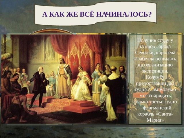 А КАК ЖЕ ВСЁ НАЧИНАЛОСЬ? У Колумба появились могущественные покровители – богатые аристократы-гранты. Они устроили ему встречу с королевой Изабеллой. Но королева не принимает никакого решения и передает проект особой комиссии. Это было в 1486 году. Минуют долгие шесть лет… Получив ссуду у купцов города Севильи, королева Изабелла решилась на организацию экспедиции. Колумбу предоставили два судна. Сам Колумб мог снарядить только третье судно – флагманский корабль «Санта-Мария» Колумб решил достигнуть Индии, переплыв неведомые воды Алантики, но португальский король не пожелал его выслушать. Попрощавшись с негостеприимной Португалией он направляется в Испанию. Колумб знакомиться с настоятелем, ученым монахом монастыря францисканцев, который поддержал планы Колумба. 