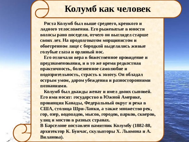 Колумб как человек  Роста Колумб был выше среднего, крепкого и ладного телосложения. Его рыжеватые в юности волосы рано поседели, отчего он выглядел старше своих лет. На продолговатом морщинистом и обветренном лице с бородкой выделялись живые голубые глаза и орлиный нос.  Его отличали вера в божественное провидение и предзнаменования, и в то же время редкостная практичность, болезненное самолюбие и подозрительность, страсть к золоту. Он обладал острым умом, даром убеждения и разносторонними познаниями.  Колумб был дважды женат и имел двоих сыновей. Его имя носят: государство в Южной Америке, провинция Канады, Федеральный округ и река в США, столица Шри-Ланки, а также множество рек, гор, озер, водопадов, мысов, городов, парков, скверов, улиц и мостов в разных странах. В Барселоне поставлен памятник Колумбу (1882-88, архитектор К. Буичас, скульпторы Х. Льимона и А. Виланова). 