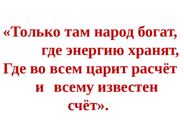  «Только там народ богат,  где энергию хранят, Где во всем царит расчёт  и  всему известен счёт».  