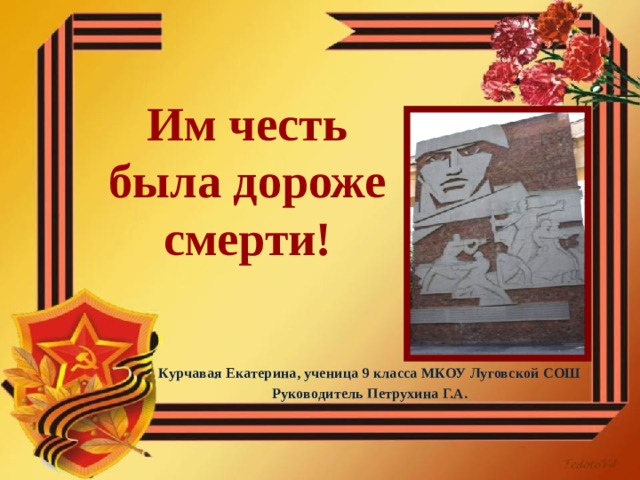 Им честь была дороже смерти! Курчавая Екатерина, ученица 9 класса МКОУ Луговской СОШ Руководитель Петрухина Г.А. 