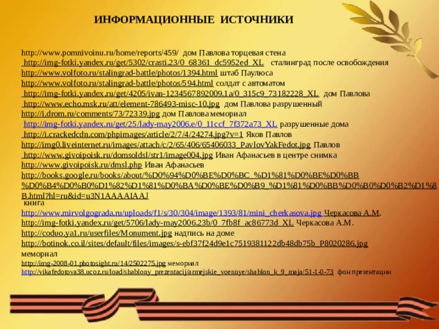 ИНФОРМАЦИОННЫЕ ИСТОЧНИКИ http://www.pomnivoinu.ru/home/reports/459/ дом Павлова торцевая стена  http://img-fotki.yandex.ru/get/5302/crasti.23/0_68361_dc5952ed_XL  сталинград после освобождения http://www.volfoto.ru/stalingrad-battle/photos/1394.html  штаб Паулюса http://www.volfoto.ru/stalingrad-battle/photos/594.html  солдат с автоматом  http://img-fotki.yandex.ru/get/4205/ivan-1234567892009.1a/0_315c9_73182228_XL  дом Павлова  http://www.echo.msk.ru/att/element-786493-misc-10.jpg  дом Павлова разрушенный http://i.drom.ru/comments/73/72339.jpg  дом Павлова мемориал   http://img-fotki.yandex.ru/get/25/lady-may2006.e/0_11ccf_7f372a73_XL  разрушенные дома  http://i.crackedcdn.com/phpimages/article/2/7/4/24274.jpg?v=1  Яков Павлов http://img0.liveinternet.ru/images/attach/c/2/65/406/65406033_PavlovYakFedot.jpg  Павлов http://www.givoipoisk.ru/domsoldsl/str1/image004.jpg  Иван Афанасьев в центре снимка http://www.givoipoisk.ru/dmsl.php  Иван Афанасьев http://books.google.ru/books/about/%D0%94%D0%BE%D0%BC_%D1%81%D0%BE%D0%BB%D0%B4%D0%B0%D1%82%D1%81%D0%BA%D0%BE%D0%B9_%D1%81%D0%BB%D0%B0%D0%B2%D1%8B.html?hl=ru&id=u3N1AAAAIAAJ  книга http://www.mirvolgograda.ru/uploads/f1/s/30/304/image/1393/81/mini_cherkasova.jpg Черкасова А.М . http://img-fotki.yandex.ru/get/5706/lady-may2006.23b/0_7fb8f_ac86773d_XL  Черкасова А.М. http://coduo.ya1.ru/userfiles/Monument.jpg  надпись на доме http://botinok.co.il/sites/default/files/images/s-ebf37f24d9e1c7519381122db48db75b_P8020286.jpg  мемориал http://img-2008-01.photosight.ru/14/2502275.jpg  мемориал http ://vikafedotova38.ucoz.ru/load/shablony_prezentacij/armejskie_voennye/shablon_k_9_maja/51-1-0-73  фон презентации 
