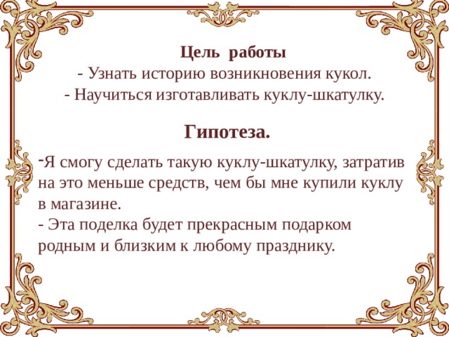  Цель работы - Узнать историю возникновения кукол. - Научиться изготавливать куклу-шкатулку.  Гипотеза. Я смогу сделать такую куклу-шкатулку, затратив на это меньше средств, чем бы мне купили куклу в магазине. - Эта поделка будет прекрасным подарком родным и близким к любому празднику. 