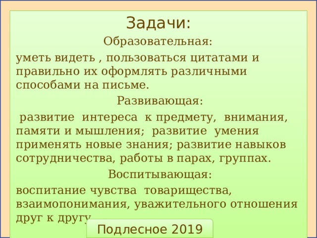 Задачи: Образовательная: уметь видеть , пользоваться цитатами и правильно их оформлять различными способами на письме. Развивающая:  развитие интереса к предмету, внимания, памяти и мышления; развитие умения применять новые знания; развитие навыков сотрудничества, работы в парах, группах. Воспитывающая: воспитание чувства товарищества, взаимопонимания, уважительного отношения друг к другу. Подлесное 2019  