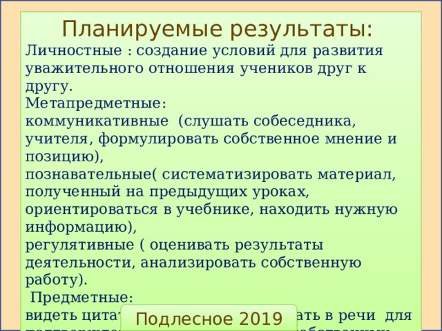 Планируемые результаты: Личностные : создание условий для развития уважительного отношения учеников друг к другу. Метапредметные: коммуникативные (слушать собеседника, учителя, формулировать собственное мнение и позицию), познавательные( систематизировать материал, полученный на предыдущих уроках, ориентироваться в учебнике, находить нужную информацию), регулятивные ( оценивать результаты деятельности, анализировать собственную работу).  Предметные: видеть цитаты в тексте, использовать в речи для подтверждения или разъяснения собственных мыслей. Подлесное 2019 
