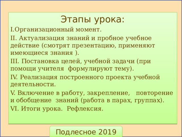 Этапы урока: I.Организационный момент. II. Актуализация знаний и пробное учебное действие (смотрят презентацию, применяют имеющиеся знания ). III. Постановка целей, учебной задачи (при помощи учителя формулируют тему). IV. Реализация построенного проекта учебной деятельности. V. Включение в работу, закрепление, повторение и обобщение знаний (работа в парах, группах). VI. Итоги урока. Рефлексия. Подлесное 2019 