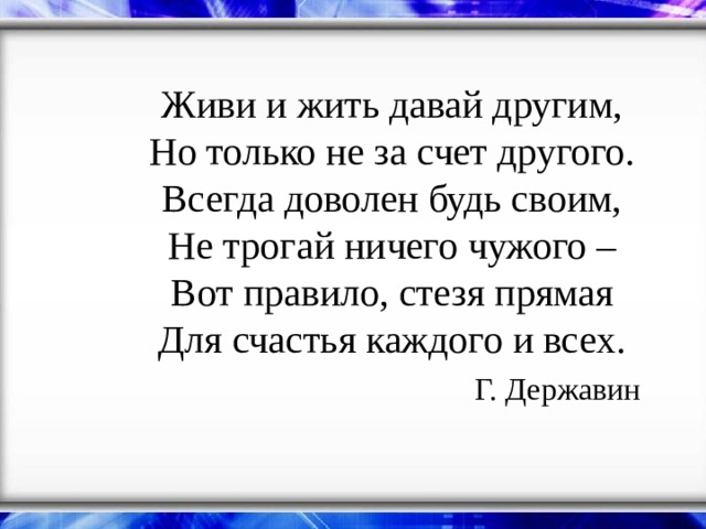 Живи и жить давай другим,  Но только не за счет другого.  Всегда доволен будь своим,  Не трогай ничего чужого –  Вот правило, стезя прямая  Для счастья каждого и всех.   Г. Державин    