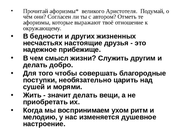 Прочитай афоризмы* великого Аристотеля. Подумай, о чём они? Согласен ли ты с автором? Отметь те афоризмы, которые выражают твоё отношение к окружающему. В бедности и других жизненных несчастьях настоящие друзья - это надежное прибежище. В чем смысл жизни? Служить другим и делать добро. Для того чтобы совершать благородные поступки, необязательно царить над сушей и морями. Жить - значит делать вещи, а не приобретать их. Когда мы воспринимаем ухом ритм и мелодию, у нас изменяется душевное настроение. 