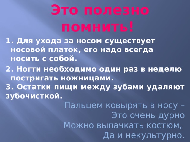  Это полезно помнить! 1. Для ухода за носом существует носовой платок, его надо всегда носить с собой. 2. Ногти необходимо один раз в неделю постригать ножницами. 3. Остатки пищи между зубами удаляют зубочисткой.  Пальцем ковырять в носу – Это очень дурно Можно выпачкать костюм, Да и некультурно.    
