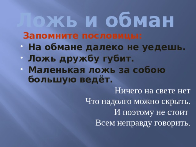 Ложь и обман  Запомните пословицы: На обмане далеко не уедешь. Ложь дружбу губит. Маленькая ложь за собою большую ведёт. Ничего на свете нет Что надолго можно скрыть. И поэтому не стоит Всем неправду говорить.  