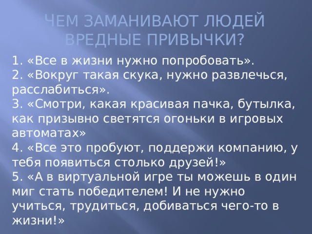 Ч ЕМ ЗАМАНИВАЮТ ЛЮДЕЙ ВРЕДНЫЕ ПРИВЫЧКИ? 1. «Все в жизни нужно попробовать».  2. «Вокруг такая скука, нужно развлечься, расслабиться».  3. «Смотри, какая красивая пачка, бутылка, как призывно светятся огоньки в игровых автоматах»  4. «Все это пробуют, поддержи компанию, у тебя появиться столько друзей!»  5. «А в виртуальной игре ты можешь в один миг стать победителем! И не нужно учиться, трудиться, добиваться чего-то в жизни!»   