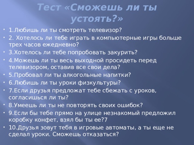 Тест «Сможешь ли ты устоять?»   1.Любишь ли ты смотреть телевизор? 2. Хотелось ли тебе играть в компьютерные игры больше трех часов ежедневно? 3.Хотелось ли тебе попробовать закурить? 4.Можешь ли ты весь выходной просидеть перед телевизором, оставив все свои дела? 5.Пробовал ли ты алкогольные напитки?  6.Любишь ли ты уроки физкультуры? 7.Если друзья предложат тебе сбежать с уроков, согласишься ли ты? 8.Умеешь ли ты не повторять своих ошибок? 9.Если бы тебе прямо на улице незнакомый предложил коробку конфет, взял бы ты ее?7 10.Друзья зовут тебя в игровые автоматы, а ты еще не сделал уроки. Сможешь отказаться? 