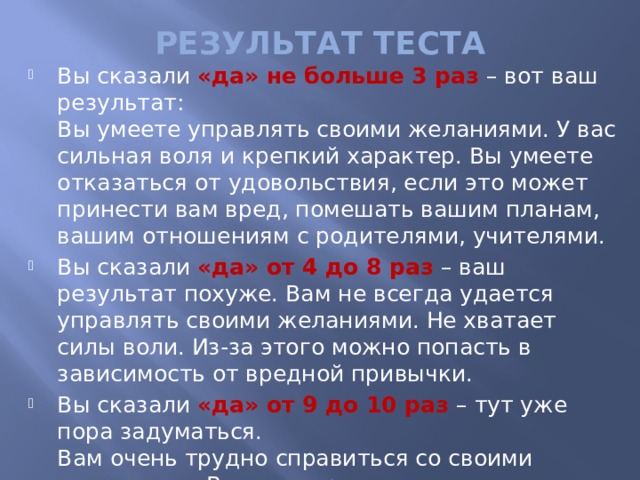 РЕЗУЛЬТАТ ТЕСТА Вы сказали «да» не больше 3 раз – вот ваш результат:  Вы умеете управлять своими желаниями. У вас сильная воля и крепкий характер. Вы умеете отказаться от удовольствия, если это может принести вам вред, помешать вашим планам, вашим отношениям с родителями, учителями. Вы сказали «да» от 4 до 8 раз – ваш результат похуже. Вам не всегда удается управлять своими желаниями. Не хватает силы воли. Из-за этого можно попасть в зависимость от вредной привычки. Вы сказали «да» от 9 до 10 раз – тут уже пора задуматься.  Вам очень трудно справиться со своими желаниями. Вас неудержимо тянет к сиюминутным удовольствиям. Вам нужно оценить свои действия. Вам нужно научиться говорить себе «нет».   