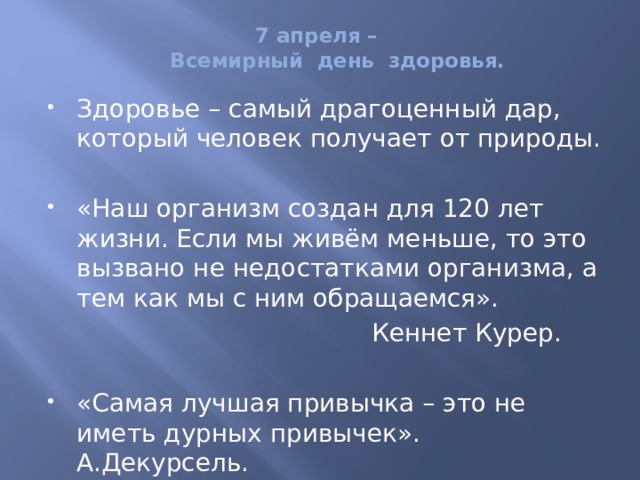 7 апреля –  Всемирный день здоровья.   Здоровье – самый драгоценный дар, который человек получает от природы. «Наш организм создан для 120 лет жизни. Если мы живём меньше, то это вызвано не недостатками организма, а тем как мы с ним обращаемся».  Кеннет Курер. «Самая лучшая привычка – это не иметь дурных привычек». А.Декурсель. 