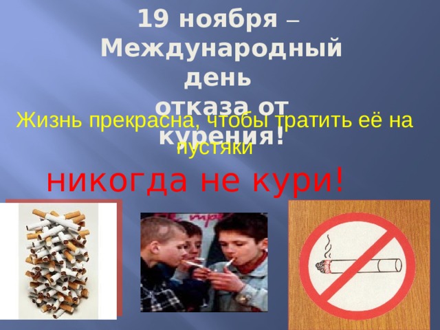 19 ноября –  Международный день отказа от курения! Жизнь прекрасна, чтобы тратить её на пустяки никогда не кури! 