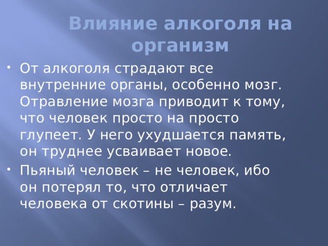 Влияние алкоголя на организм От алкоголя страдают все внутренние органы, особенно мозг. Отравление мозга приводит к тому, что человек просто на просто глупеет. У него ухудшается память, он труднее усваивает новое. Пьяный человек – не человек, ибо он потерял то, что отличает человека от скотины – разум. 