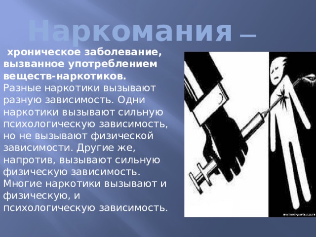 Наркомания — хроническое заболевание, вызванное употреблением веществ-наркотиков.   Разные наркотики вызывают разную зависимость. Одни наркотики вызывают сильную психологическую зависимость, но не вызывают физической зависимости. Другие же, напротив, вызывают сильную физическую зависимость. Многие наркотики вызывают и физическую, и психологическую зависимость. 
