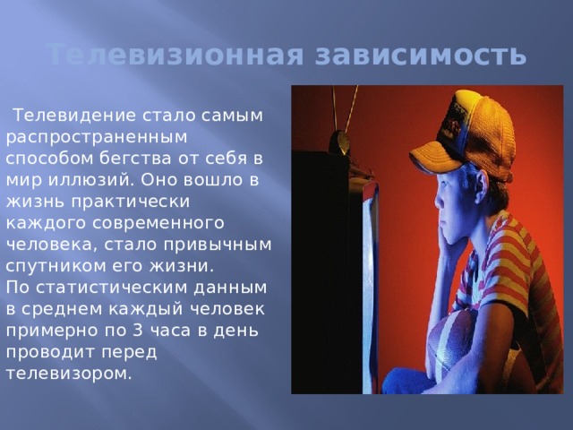 Телевизионная зависимость Телевидение стало самым распространенным способом бегства от себя в мир иллюзий. Оно вошло в жизнь практически каждого современного человека, стало привычным спутником его жизни.   По статистическим данным в среднем каждый человек примерно по 3 часа в день проводит перед телевизором. 