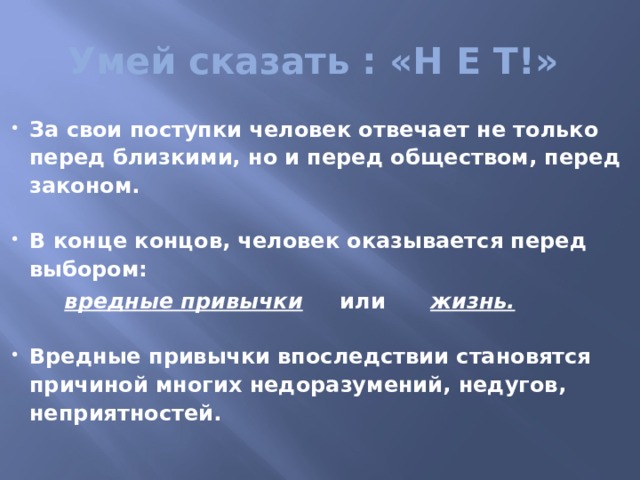 Умей сказать : «Н Е Т!» За свои поступки человек отвечает не только перед близкими, но и перед обществом, перед законом.  В конце концов, человек оказывается перед выбором:  вредные привычки или жизнь.  Вредные привычки впоследствии становятся причиной многих недоразумений, недугов, неприятностей.  