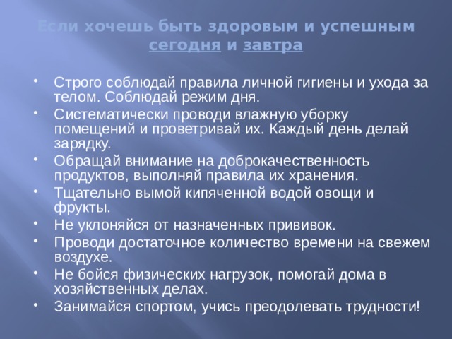 Если хочешь быть здоровым и успешным сегодня и завтра Строго соблюдай правила личной гигиены и ухода за телом. Соблюдай режим дня. Систематически проводи влажную уборку помещений и проветривай их. Каждый день делай зарядку. Обращай внимание на доброкачественность продуктов, выполняй правила их хранения. Тщательно вымой кипяченной водой овощи и фрукты. Не уклоняйся от назначенных прививок. Проводи достаточное количество времени на свежем воздухе. Не бойся физических нагрузок, помогай дома в хозяйственных делах. Занимайся спортом, учись преодолевать трудности! 