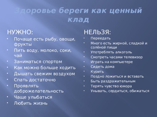 Здоровье береги как ценный клад НУЖНО: НЕЛЬЗЯ: Почаще есть рыбу, овощи, фрукты Пить воду, молоко, соки, чай Заниматься спортом Как можно больше ходить Дышать свежим воздухом Спать достаточно Проявлять доброжелательность Чаще улыбаться Любить жизнь Переедать Много есть жирной, сладкой и солёной пищи Употреблять алкоголь Смотреть часами телевизор Играть на компьютере Сидеть дома Курить Поздно ложиться и вставать Быть раздражительным Терять чувство юмора Унывать, сердиться, обижаться 