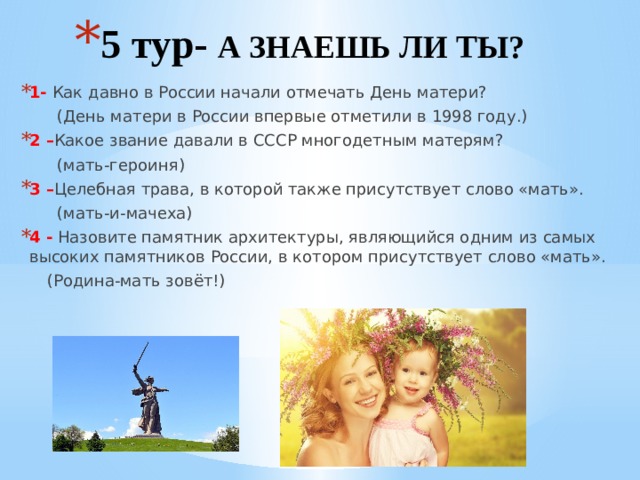 5 тур- А ЗНАЕШЬ ЛИ ТЫ? 1- Как давно в России начали отмечать День матери?  (День матери в России впервые отметили в 1998 году.) 2 – Какое звание давали в СССР многодетным матерям?  (мать-героиня) 3 – Целебная трава, в которой также присутствует слово «мать».  (мать-и-мачеха) 4 - Назовите памятник архитектуры, являющийся одним из самых высоких памятников России, в котором присутствует слово «мать».  (Родина-мать зовёт!)   