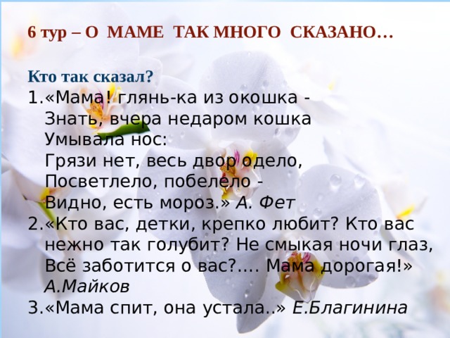        6 тур – О МАМЕ ТАК МНОГО СКАЗАНО… Кто так сказал? «Мама! глянь-ка из окошка -  Знать, вчера недаром кошка  Умывала нос:  Грязи нет, весь двор одело,  Посветлело, побелело -  Видно, есть мороз.» А. Фет «Кто вас, детки, крепко любит? Кто вас нежно так голубит? Не смыкая ночи глаз, Всё заботится о вас?…. Мама дорогая!» А.Майков «Мама спит, она устала..» Е.Благинина  