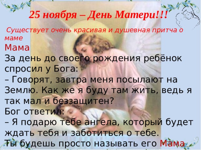 25 ноября – День Матери!!!  Существует очень красивая и душевная притча о маме Мама  За день до своего рождения ребёнок спросил у Бога:  – Говорят, завтра меня посылают на Землю. Как же я буду там жить, ведь я так мал и беззащитен?  Бог ответил:  – Я подарю тебе ангела, который будет ждать тебя и заботиться о тебе.  Ты будешь просто называть его Мама 