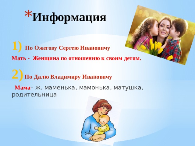 Информация  1)  По Ожегову Сергею Ивановичу Мать - Женщина по отношению к своим детям . 2) По Далю Владимиру Ивановичу  Мама – ж. маменька, мамонька, матушка, родительница  