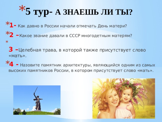 5 тур- А ЗНАЕШЬ ЛИ ТЫ? 1- Как давно в России начали отмечать День матери? 2 – Какое звание давали в СССР многодетным матерям?  3 – Целебная трава, в которой также присутствует слово «мать». 4 - Назовите памятник архитектуры, являющийся одним из самых высоких памятников России, в котором присутствует слово «мать».   