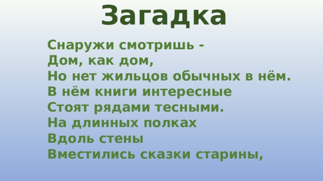 Загадка  Снаружи смотришь -  Дом, как дом,  Но нет жильцов обычных в нём.  В нём книги интересные  Стоят рядами тесными.  На длинных полках  Вдоль стены  Вместились сказки старины,   