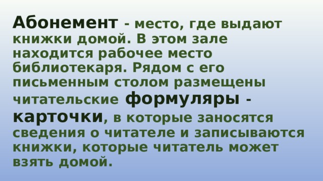 Абонемент   - место, где выдают книжки домой. В этом зале находится рабочее место библиотекаря. Рядом с его письменным столом размещены читательские   формуляры - карточки , в которые заносятся сведения о читателе и записываются книжки, которые читатель может взять домой. 