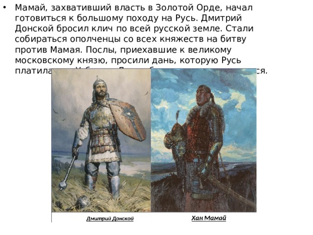 Мамай, захвативший власть в Золотой Орде, начал готовиться к большому походу на Русь. Дмитрий Донской бросил клич по всей русской земле. Стали собираться ополченцы со всех княжеств на битву против Мамая. Послы, приехавшие к великому московскому князю, просили дань, которую Русь платила при Узбеке и Джанибеке, но князь отказался.  