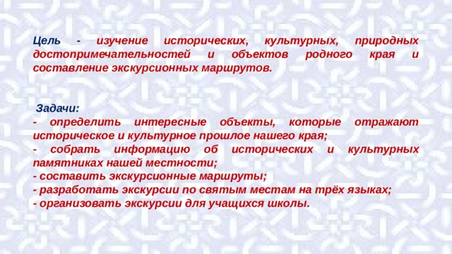 Цель - изучение исторических, культурных, природных достопримечательностей и объектов родного края и составление экскурсионных маршрутов.    Задачи: - определить интересные объекты, которые отражают историческое и культурное прошлое нашего края; - собрать информацию об исторических и культурных памятниках нашей местности; - составить экскурсионные маршруты; - разработать экскурсии по святым местам на трёх языках; - организовать экскурсии для учащихся школы. 