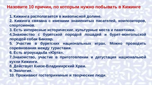 Назовите 10 причин, по которым нужно побывать в Кижинге 1. Кижинга располагается в живописной долине. 2. Кижинга связана с именами знаменитых писателей, композиторов, спортсменов. 3. Есть интересные исторические, культурные места и памятники. 4.Знакомство с бурятской породой лошадей и бурят-монгольской породой собак Банхар. 5. Участие в бурятских национальных играх. Можно проводить соревнования между туристами. 6. Есть агроусадьба «Юрта». 7.Знакомство, участие в приготовлении и дегустация национальной кухни Кижинги. 8. Действует Князе-Владимирский Храм. 9. Экология. 10. Проживают гостеприимные и творческие люди. 